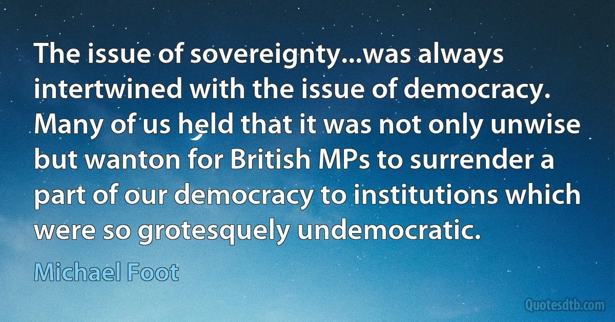 The issue of sovereignty...was always intertwined with the issue of democracy. Many of us held that it was not only unwise but wanton for British MPs to surrender a part of our democracy to institutions which were so grotesquely undemocratic. (Michael Foot)