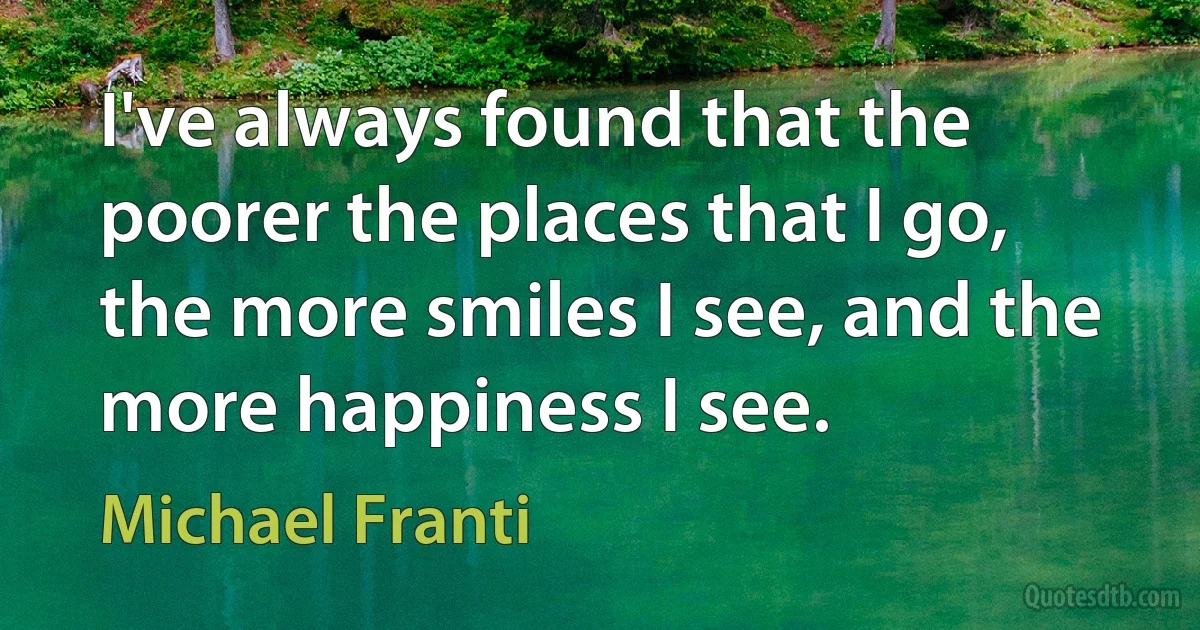 I've always found that the poorer the places that I go, the more smiles I see, and the more happiness I see. (Michael Franti)