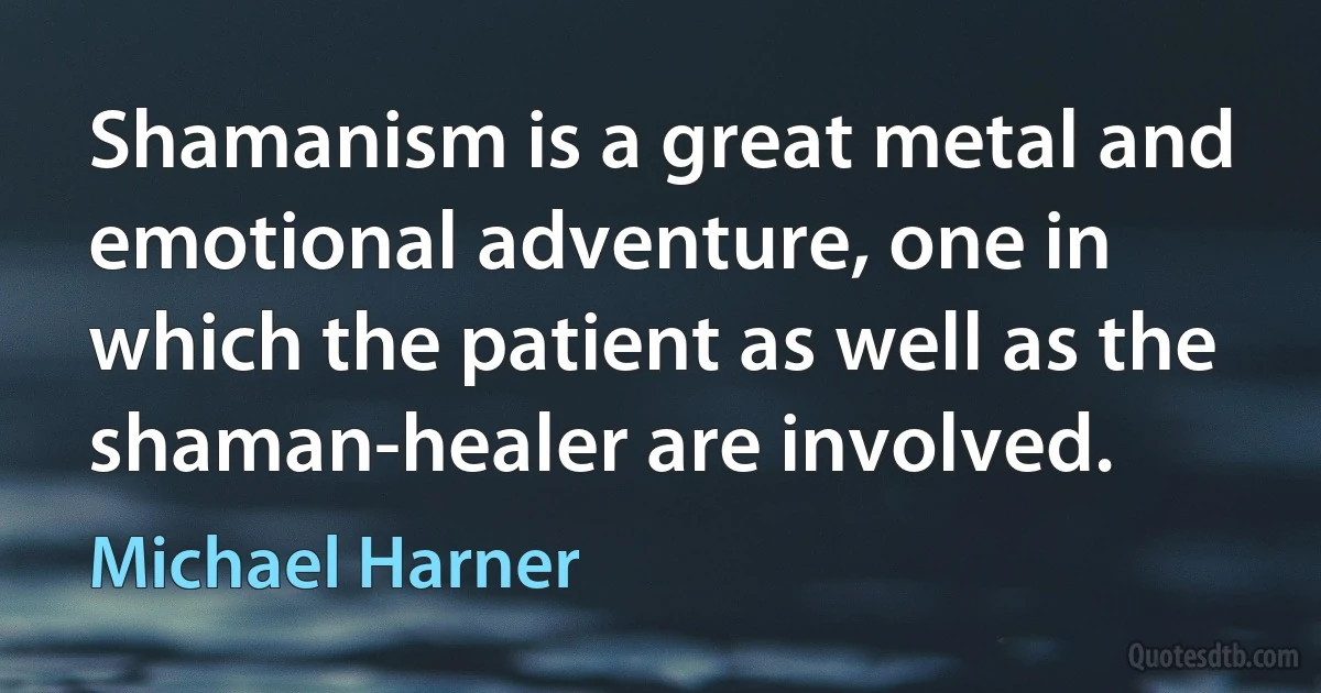 Shamanism is a great metal and emotional adventure, one in which the patient as well as the shaman-healer are involved. (Michael Harner)