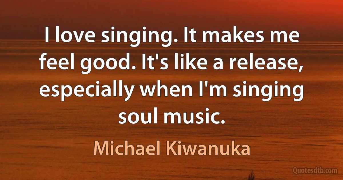 I love singing. It makes me feel good. It's like a release, especially when I'm singing soul music. (Michael Kiwanuka)