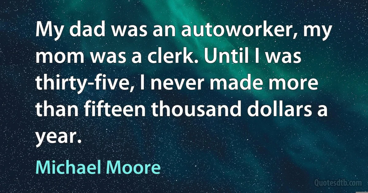 My dad was an autoworker, my mom was a clerk. Until I was thirty-five, I never made more than fifteen thousand dollars a year. (Michael Moore)