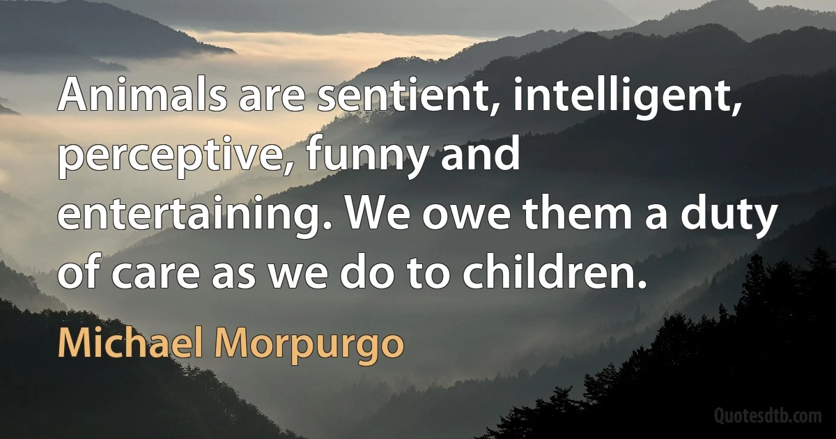 Animals are sentient, intelligent, perceptive, funny and entertaining. We owe them a duty of care as we do to children. (Michael Morpurgo)