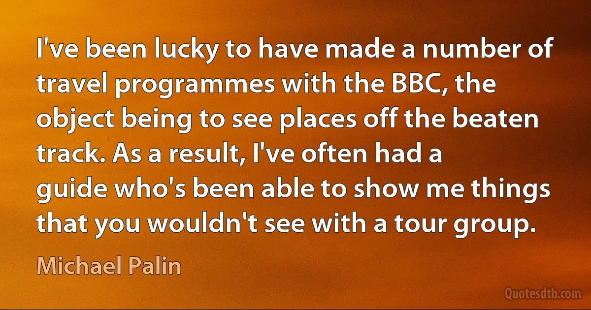 I've been lucky to have made a number of travel programmes with the BBC, the object being to see places off the beaten track. As a result, I've often had a guide who's been able to show me things that you wouldn't see with a tour group. (Michael Palin)