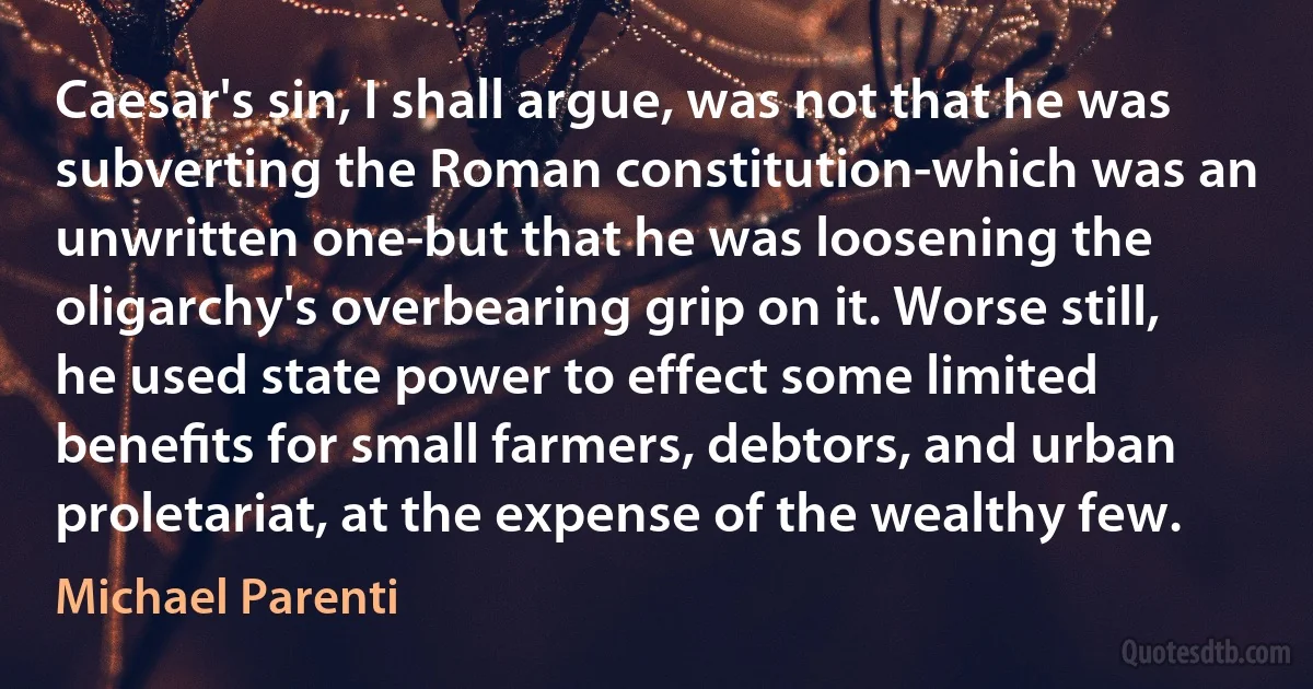 Caesar's sin, I shall argue, was not that he was subverting the Roman constitution-which was an unwritten one-but that he was loosening the oligarchy's overbearing grip on it. Worse still, he used state power to effect some limited beneﬁts for small farmers, debtors, and urban proletariat, at the expense of the wealthy few. (Michael Parenti)