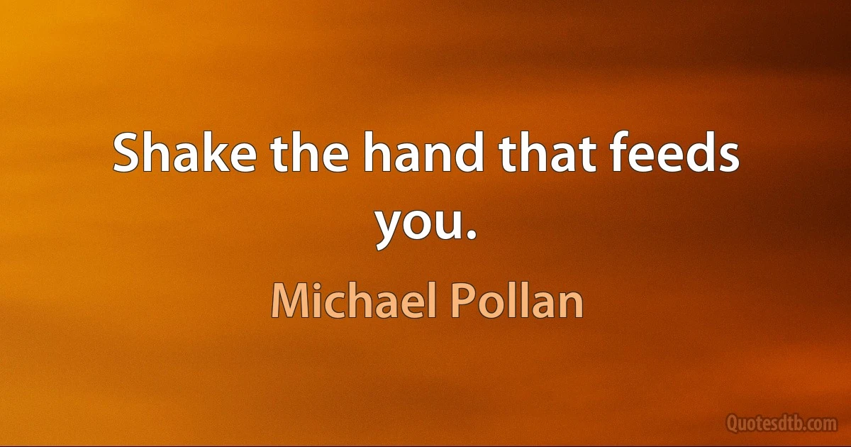 Shake the hand that feeds you. (Michael Pollan)