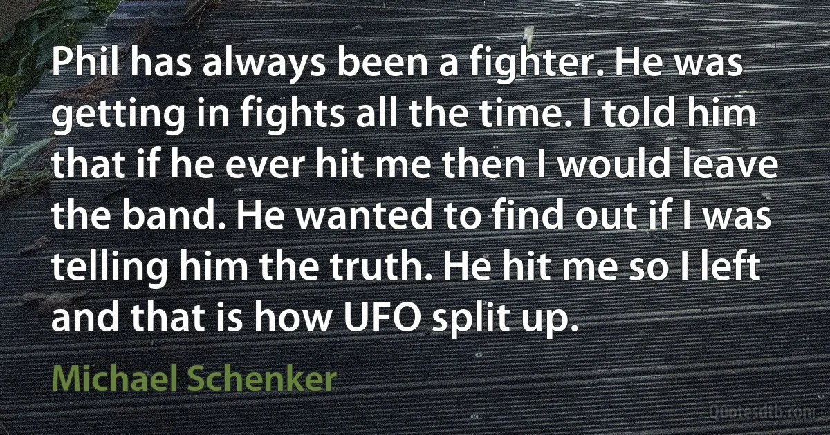 Phil has always been a fighter. He was getting in fights all the time. I told him that if he ever hit me then I would leave the band. He wanted to find out if I was telling him the truth. He hit me so I left and that is how UFO split up. (Michael Schenker)