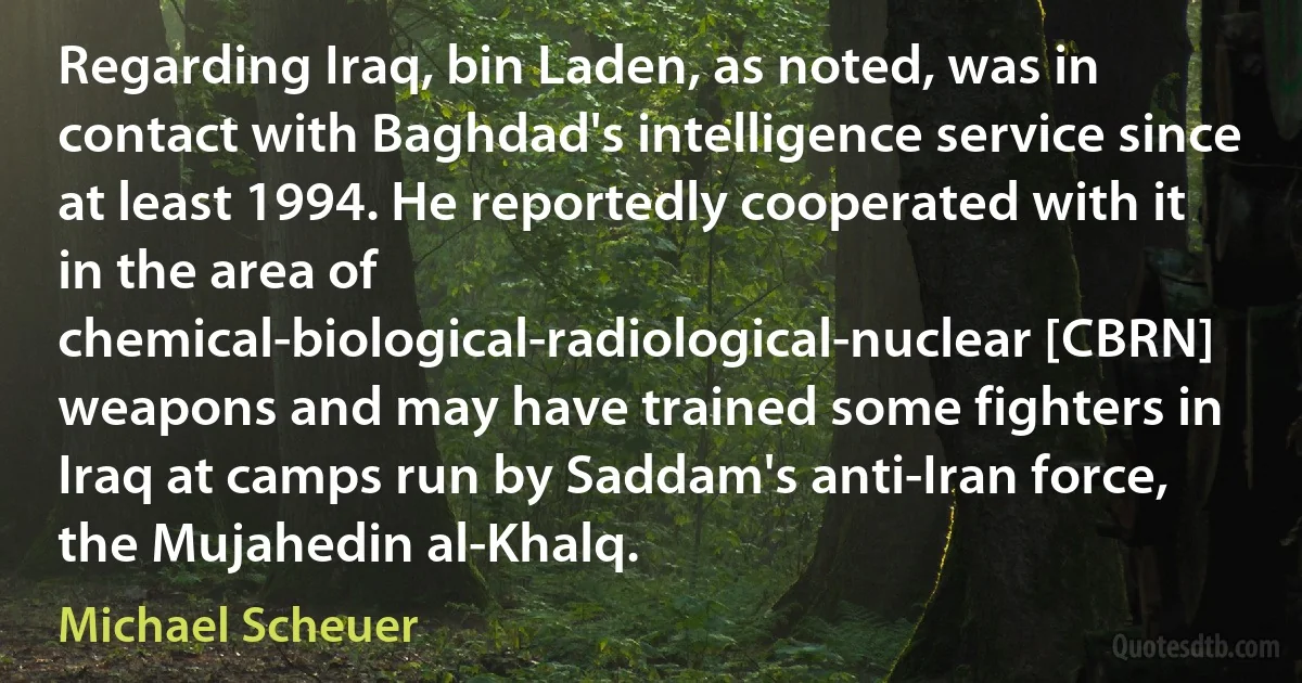 Regarding Iraq, bin Laden, as noted, was in contact with Baghdad's intelligence service since at least 1994. He reportedly cooperated with it in the area of chemical-biological-radiological-nuclear [CBRN] weapons and may have trained some fighters in Iraq at camps run by Saddam's anti-Iran force, the Mujahedin al-Khalq. (Michael Scheuer)