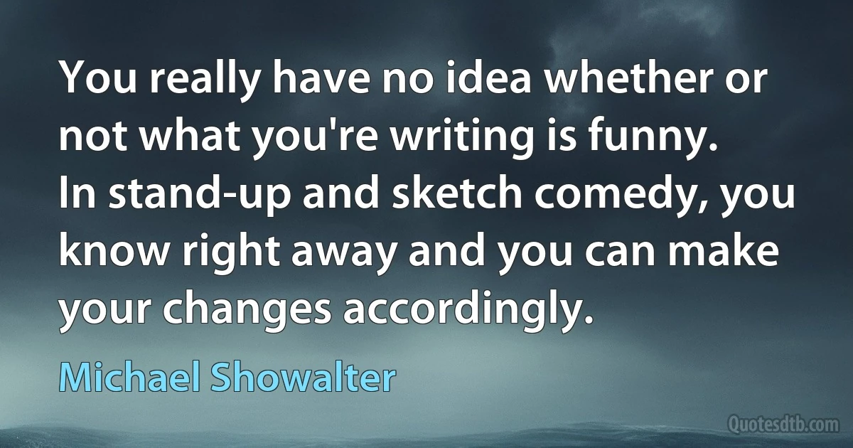 You really have no idea whether or not what you're writing is funny. In stand-up and sketch comedy, you know right away and you can make your changes accordingly. (Michael Showalter)