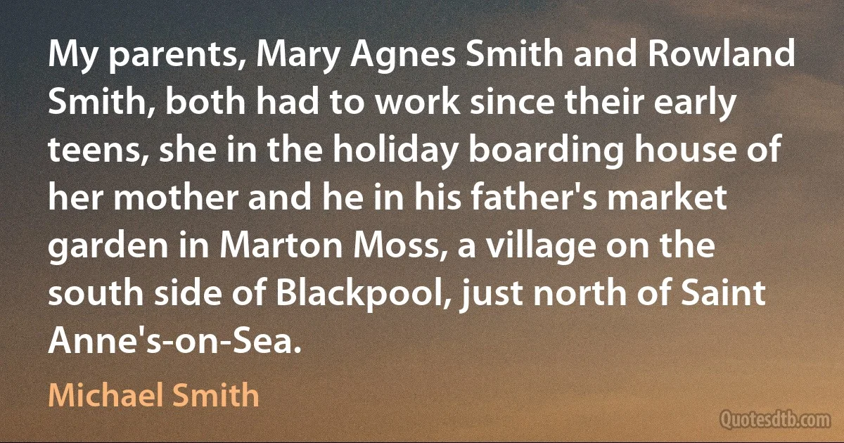 My parents, Mary Agnes Smith and Rowland Smith, both had to work since their early teens, she in the holiday boarding house of her mother and he in his father's market garden in Marton Moss, a village on the south side of Blackpool, just north of Saint Anne's-on-Sea. (Michael Smith)