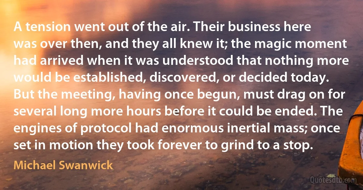 A tension went out of the air. Their business here was over then, and they all knew it; the magic moment had arrived when it was understood that nothing more would be established, discovered, or decided today. But the meeting, having once begun, must drag on for several long more hours before it could be ended. The engines of protocol had enormous inertial mass; once set in motion they took forever to grind to a stop. (Michael Swanwick)