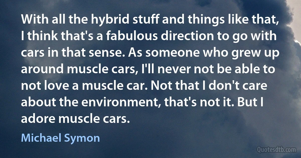 With all the hybrid stuff and things like that, I think that's a fabulous direction to go with cars in that sense. As someone who grew up around muscle cars, I'll never not be able to not love a muscle car. Not that I don't care about the environment, that's not it. But I adore muscle cars. (Michael Symon)