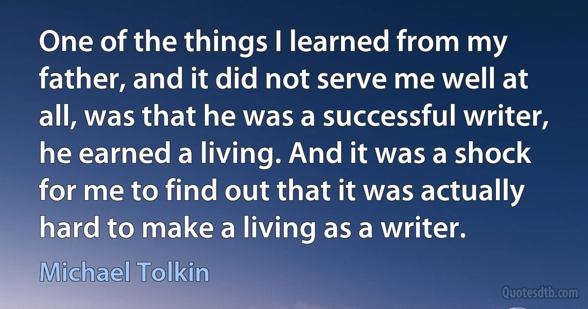 One of the things I learned from my father, and it did not serve me well at all, was that he was a successful writer, he earned a living. And it was a shock for me to find out that it was actually hard to make a living as a writer. (Michael Tolkin)