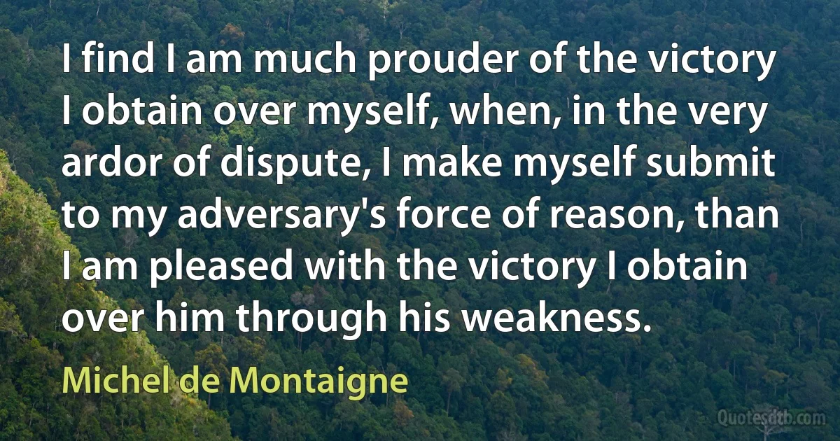 I find I am much prouder of the victory I obtain over myself, when, in the very ardor of dispute, I make myself submit to my adversary's force of reason, than I am pleased with the victory I obtain over him through his weakness. (Michel de Montaigne)