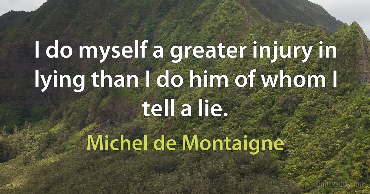 I do myself a greater injury in lying than I do him of whom I tell a lie. (Michel de Montaigne)