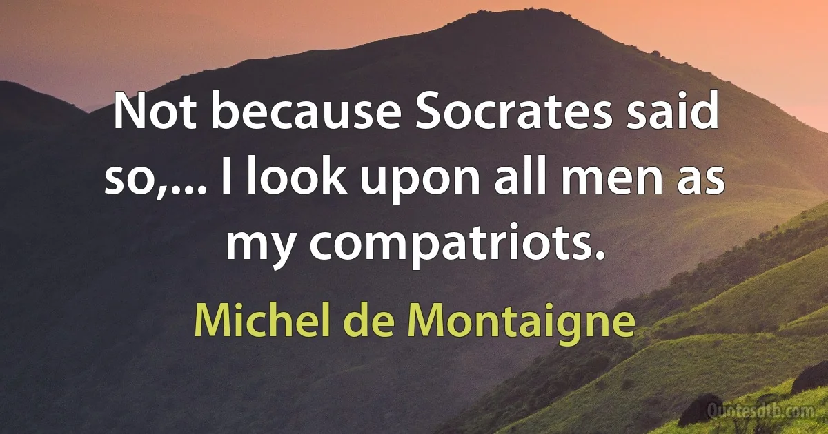 Not because Socrates said so,... I look upon all men as my compatriots. (Michel de Montaigne)