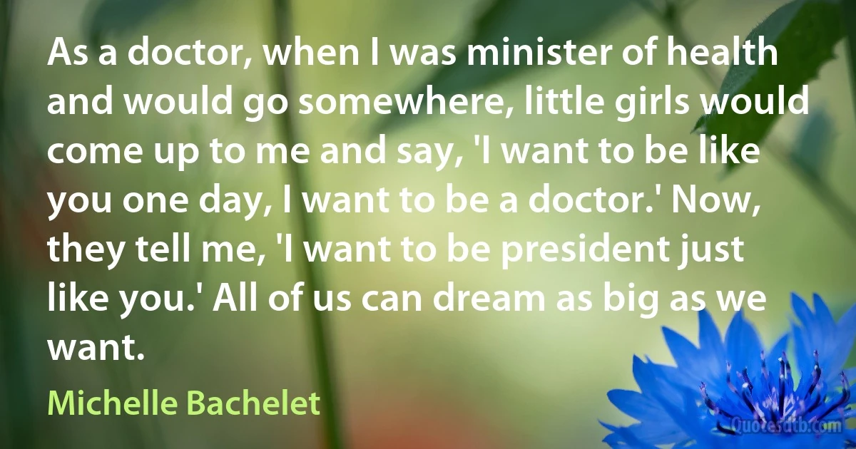 As a doctor, when I was minister of health and would go somewhere, little girls would come up to me and say, 'I want to be like you one day, I want to be a doctor.' Now, they tell me, 'I want to be president just like you.' All of us can dream as big as we want. (Michelle Bachelet)