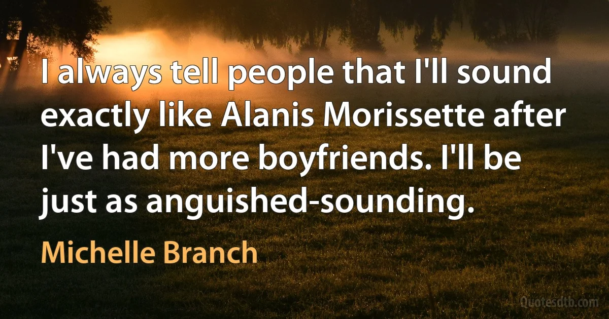 I always tell people that I'll sound exactly like Alanis Morissette after I've had more boyfriends. I'll be just as anguished-sounding. (Michelle Branch)