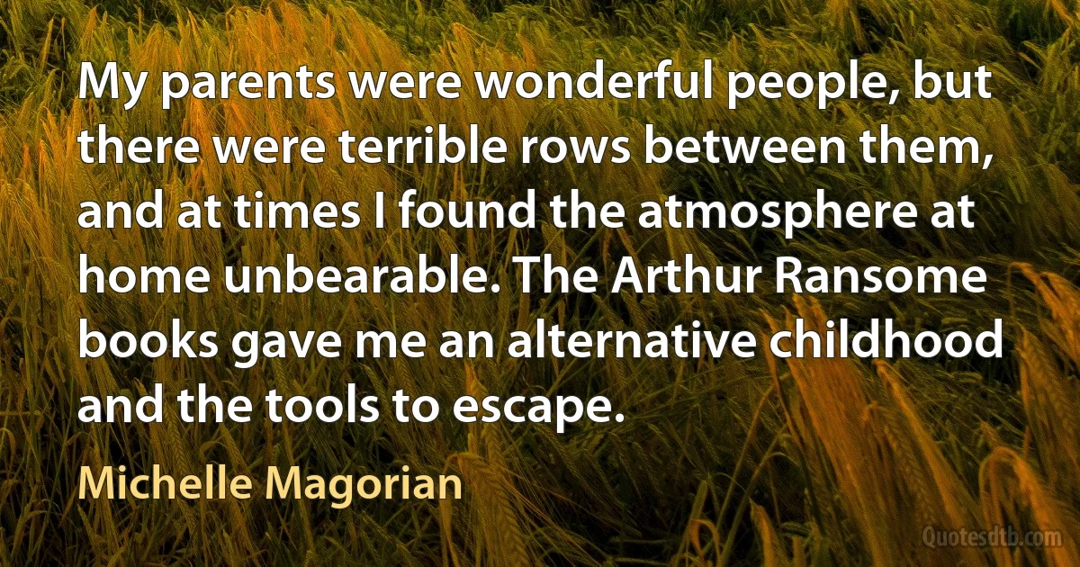 My parents were wonderful people, but there were terrible rows between them, and at times I found the atmosphere at home unbearable. The Arthur Ransome books gave me an alternative childhood and the tools to escape. (Michelle Magorian)