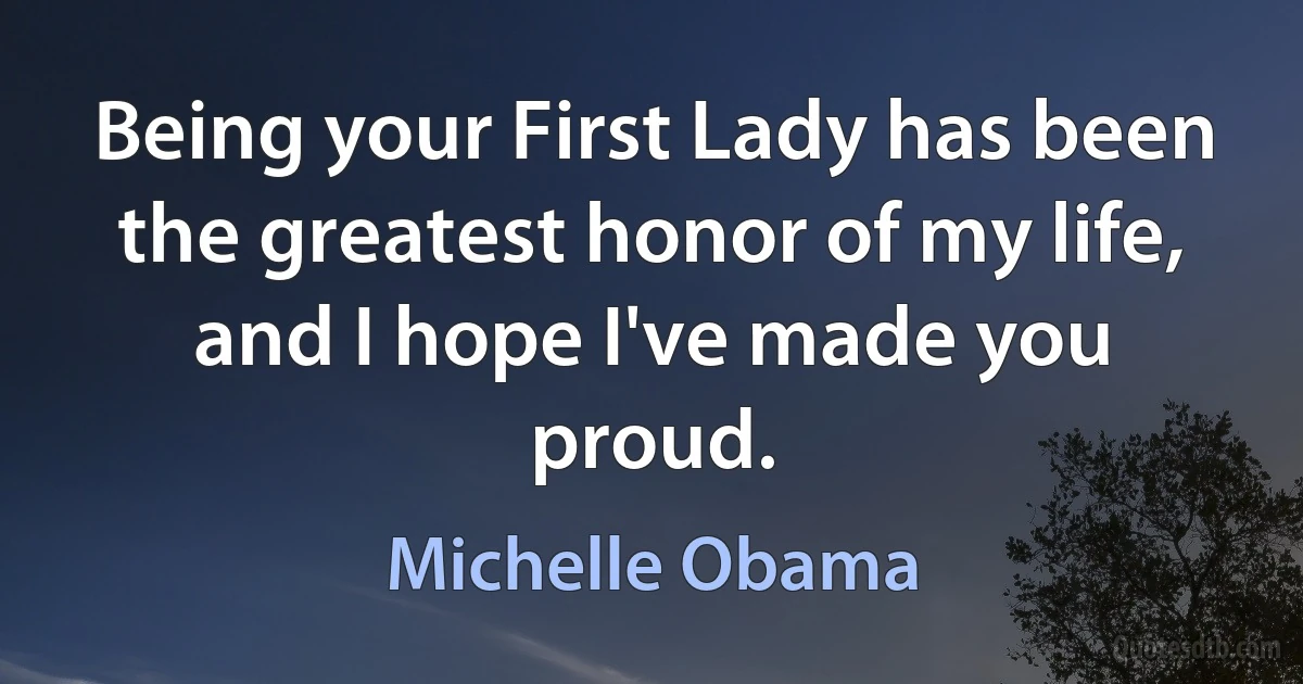 Being your First Lady has been the greatest honor of my life, and I hope I've made you proud. (Michelle Obama)