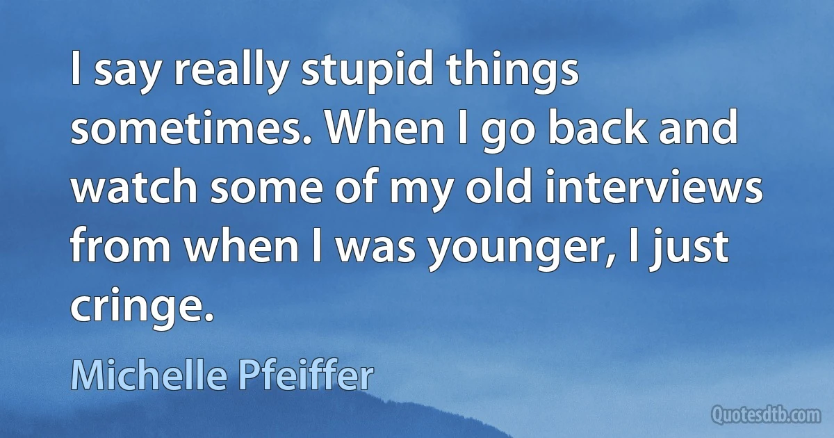 I say really stupid things sometimes. When I go back and watch some of my old interviews from when I was younger, I just cringe. (Michelle Pfeiffer)