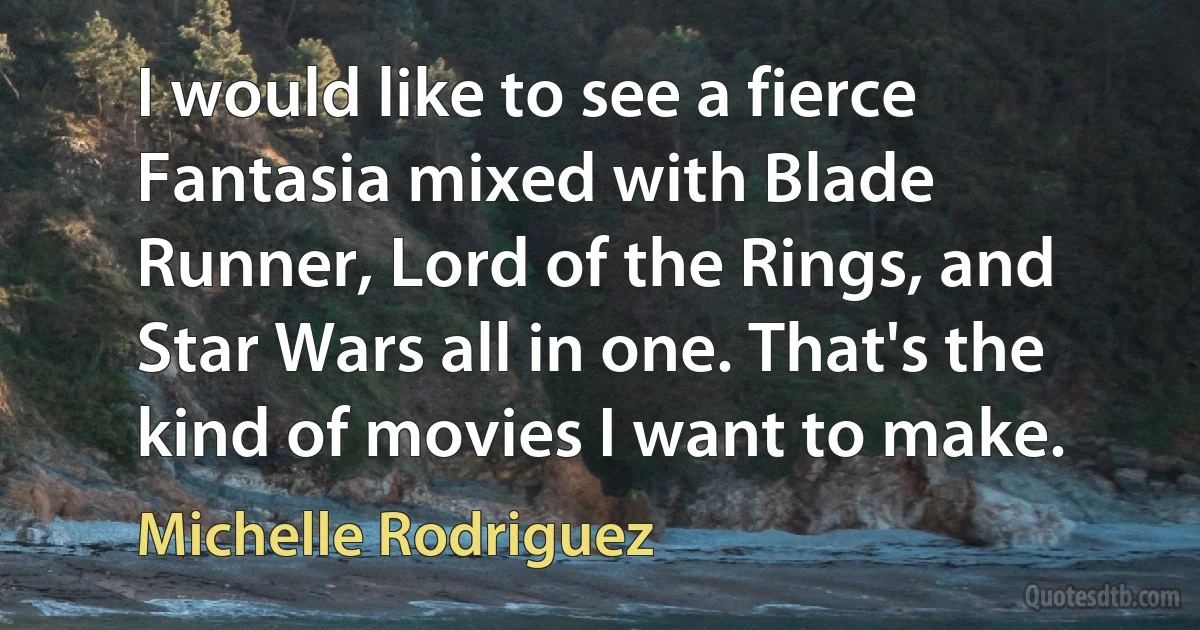 I would like to see a fierce Fantasia mixed with Blade Runner, Lord of the Rings, and Star Wars all in one. That's the kind of movies I want to make. (Michelle Rodriguez)