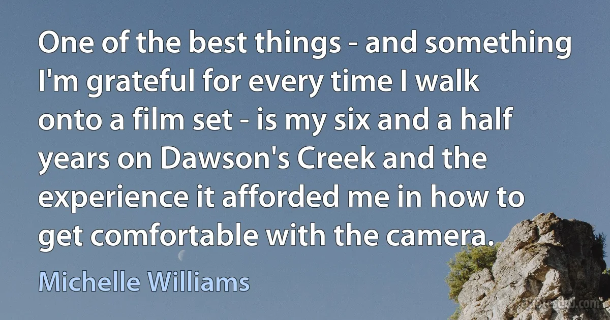 One of the best things - and something I'm grateful for every time I walk onto a film set - is my six and a half years on Dawson's Creek and the experience it afforded me in how to get comfortable with the camera. (Michelle Williams)