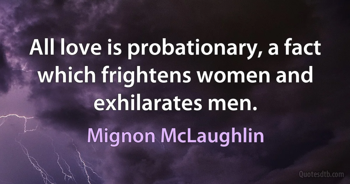 All love is probationary, a fact which frightens women and exhilarates men. (Mignon McLaughlin)