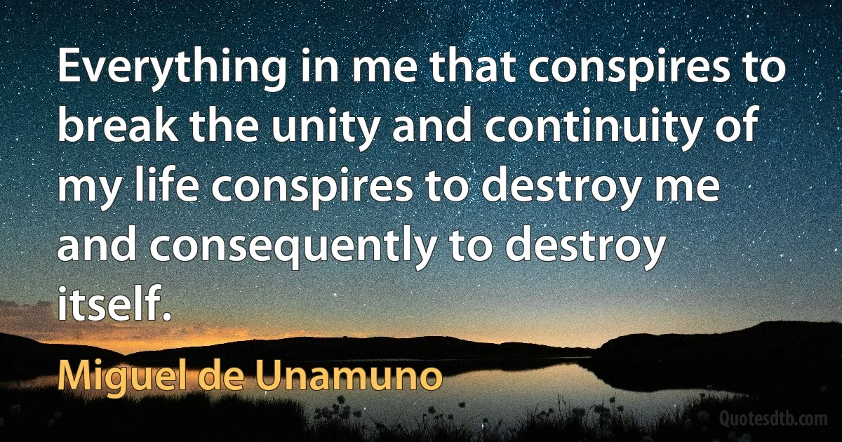 Everything in me that conspires to break the unity and continuity of my life conspires to destroy me and consequently to destroy itself. (Miguel de Unamuno)