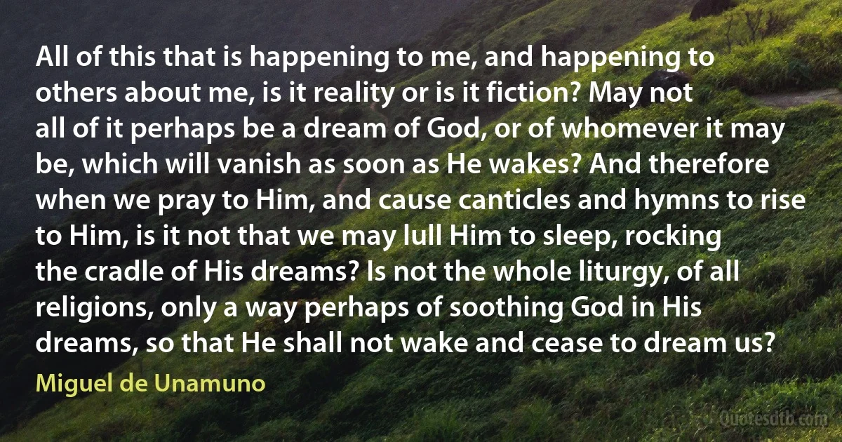 All of this that is happening to me, and happening to others about me, is it reality or is it fiction? May not all of it perhaps be a dream of God, or of whomever it may be, which will vanish as soon as He wakes? And therefore when we pray to Him, and cause canticles and hymns to rise to Him, is it not that we may lull Him to sleep, rocking the cradle of His dreams? Is not the whole liturgy, of all religions, only a way perhaps of soothing God in His dreams, so that He shall not wake and cease to dream us? (Miguel de Unamuno)