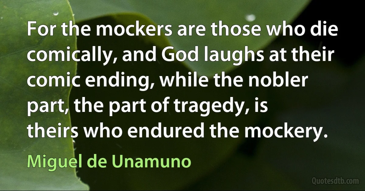 For the mockers are those who die comically, and God laughs at their comic ending, while the nobler part, the part of tragedy, is theirs who endured the mockery. (Miguel de Unamuno)