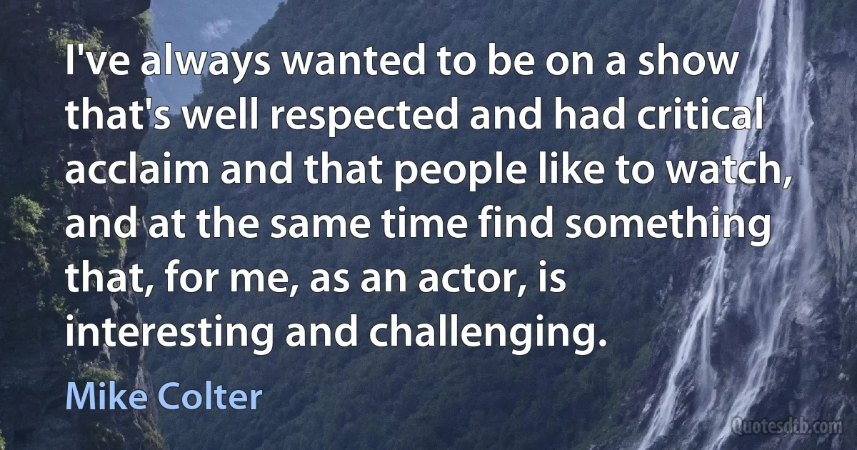 I've always wanted to be on a show that's well respected and had critical acclaim and that people like to watch, and at the same time find something that, for me, as an actor, is interesting and challenging. (Mike Colter)