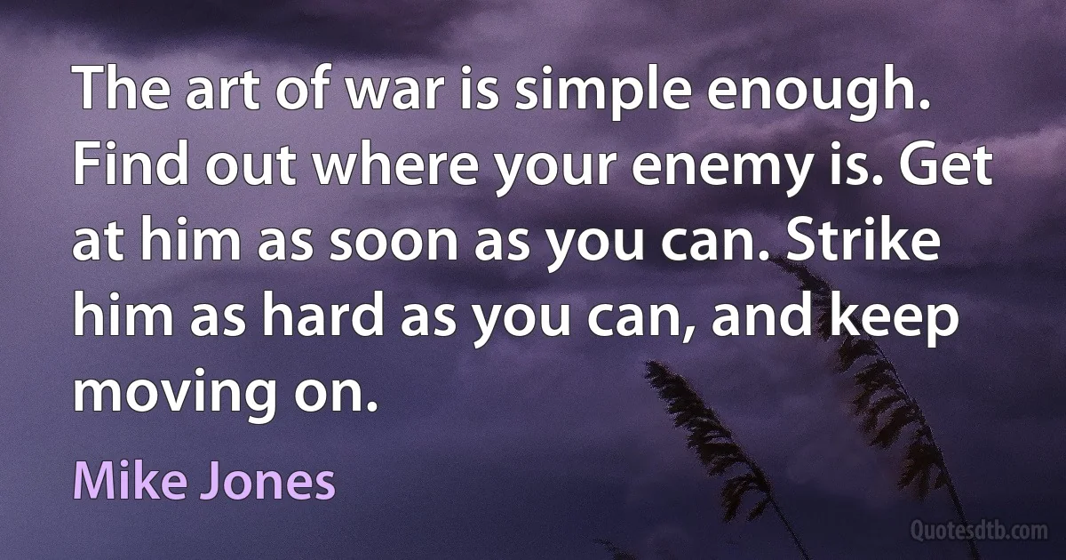 The art of war is simple enough. Find out where your enemy is. Get at him as soon as you can. Strike him as hard as you can, and keep moving on. (Mike Jones)