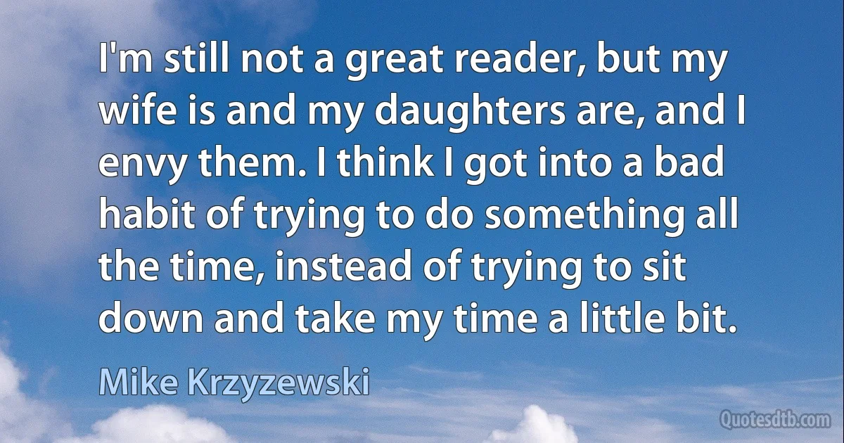 I'm still not a great reader, but my wife is and my daughters are, and I envy them. I think I got into a bad habit of trying to do something all the time, instead of trying to sit down and take my time a little bit. (Mike Krzyzewski)