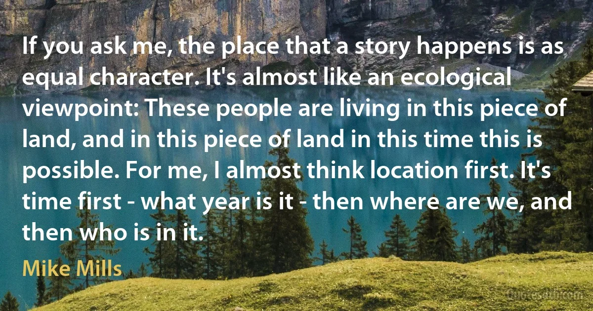 If you ask me, the place that a story happens is as equal character. It's almost like an ecological viewpoint: These people are living in this piece of land, and in this piece of land in this time this is possible. For me, I almost think location first. It's time first - what year is it - then where are we, and then who is in it. (Mike Mills)