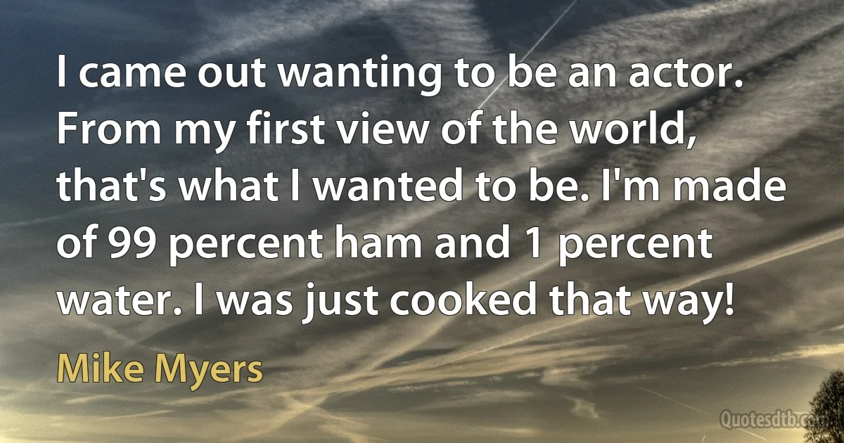 I came out wanting to be an actor. From my first view of the world, that's what I wanted to be. I'm made of 99 percent ham and 1 percent water. I was just cooked that way! (Mike Myers)