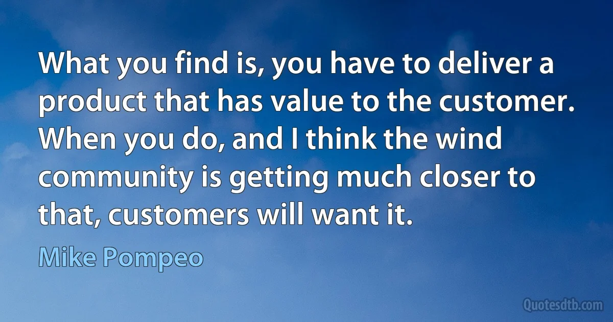 What you find is, you have to deliver a product that has value to the customer. When you do, and I think the wind community is getting much closer to that, customers will want it. (Mike Pompeo)