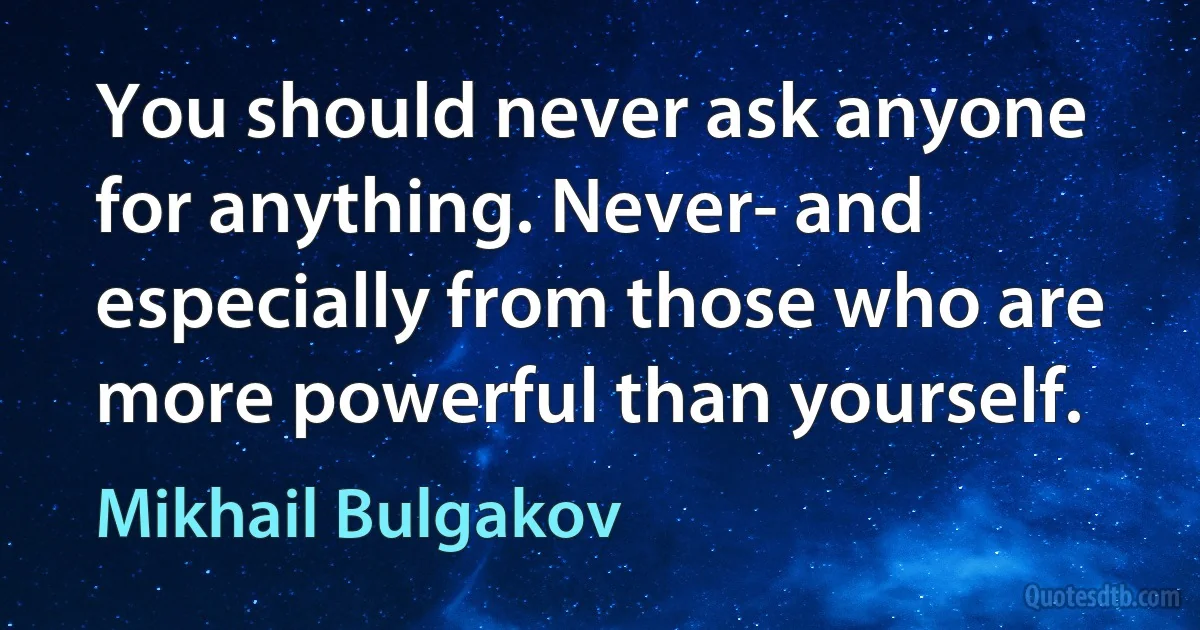 You should never ask anyone for anything. Never- and especially from those who are more powerful than yourself. (Mikhail Bulgakov)