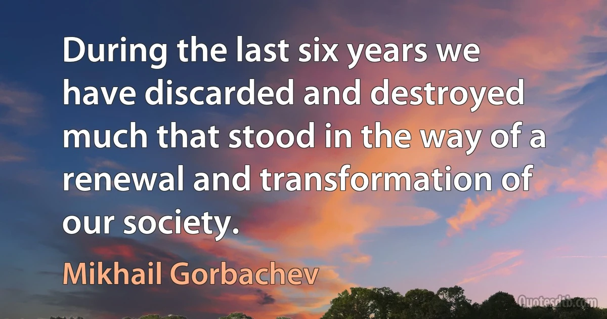 During the last six years we have discarded and destroyed much that stood in the way of a renewal and transformation of our society. (Mikhail Gorbachev)