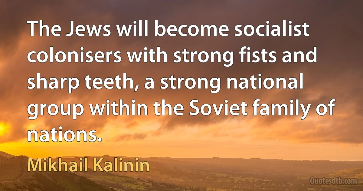 The Jews will become socialist colonisers with strong fists and sharp teeth, a strong national group within the Soviet family of nations. (Mikhail Kalinin)