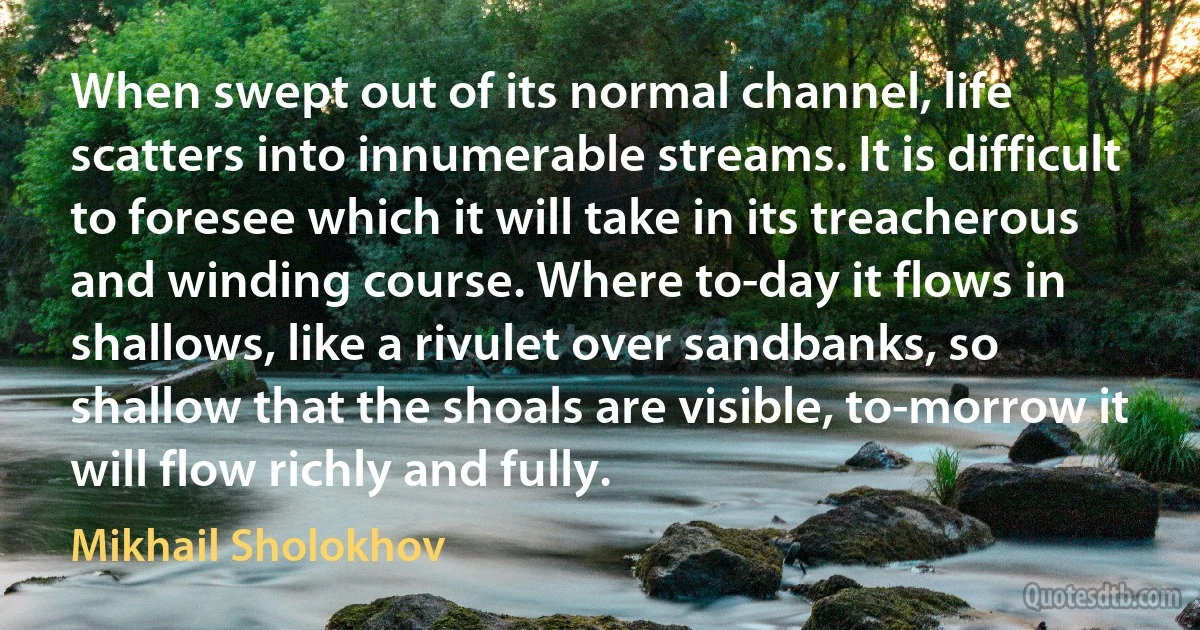 When swept out of its normal channel, life scatters into innumerable streams. It is difficult to foresee which it will take in its treacherous and winding course. Where to-day it flows in shallows, like a rivulet over sandbanks, so shallow that the shoals are visible, to-morrow it will flow richly and fully. (Mikhail Sholokhov)