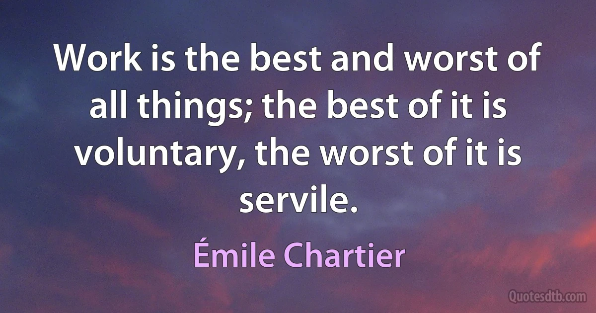 Work is the best and worst of all things; the best of it is voluntary, the worst of it is servile. (Émile Chartier)