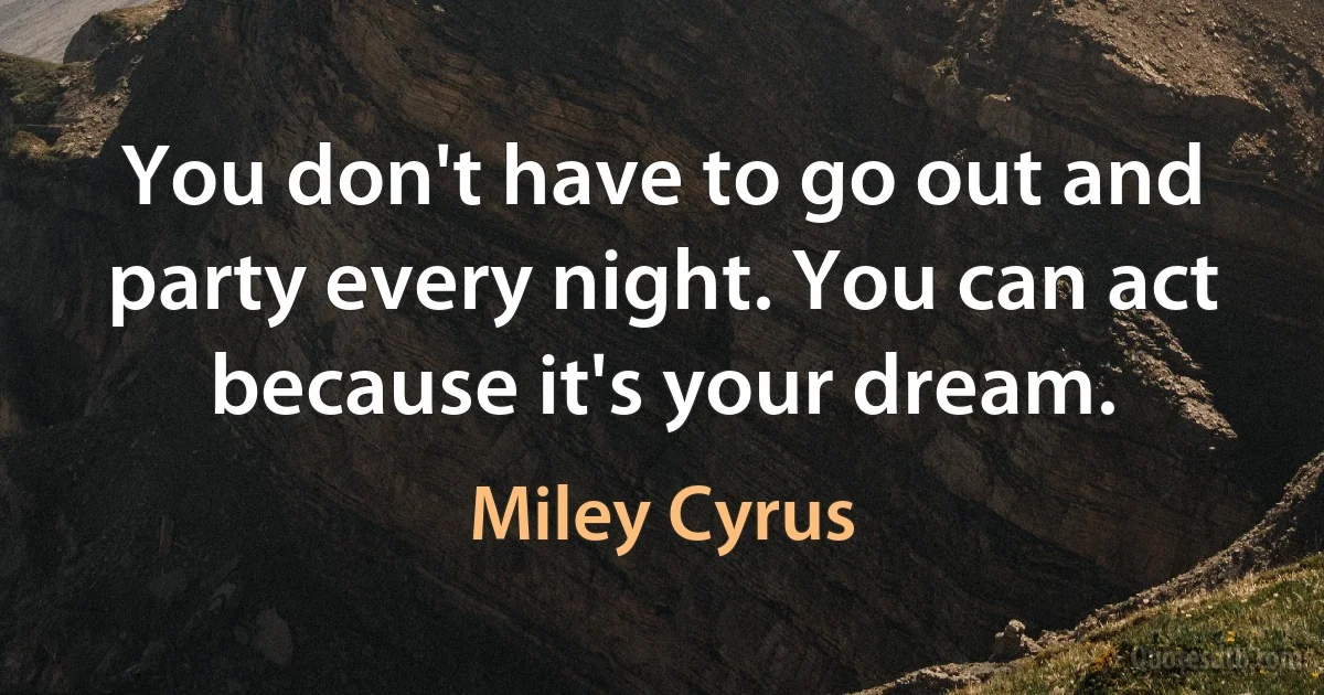 You don't have to go out and party every night. You can act because it's your dream. (Miley Cyrus)