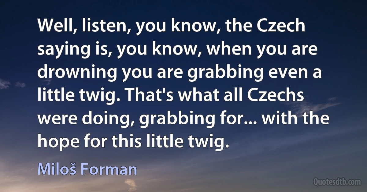 Well, listen, you know, the Czech saying is, you know, when you are drowning you are grabbing even a little twig. That's what all Czechs were doing, grabbing for... with the hope for this little twig. (Miloš Forman)