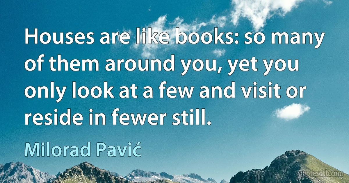 Houses are like books: so many of them around you, yet you only look at a few and visit or reside in fewer still. (Milorad Pavić)