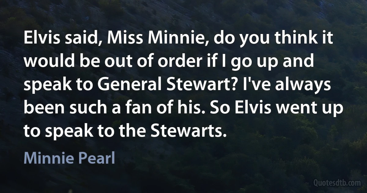 Elvis said, Miss Minnie, do you think it would be out of order if I go up and speak to General Stewart? I've always been such a fan of his. So Elvis went up to speak to the Stewarts. (Minnie Pearl)