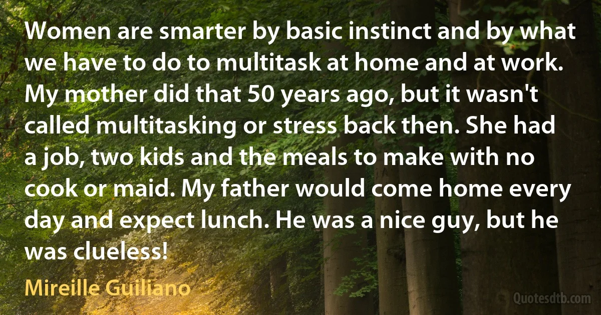 Women are smarter by basic instinct and by what we have to do to multitask at home and at work. My mother did that 50 years ago, but it wasn't called multitasking or stress back then. She had a job, two kids and the meals to make with no cook or maid. My father would come home every day and expect lunch. He was a nice guy, but he was clueless! (Mireille Guiliano)