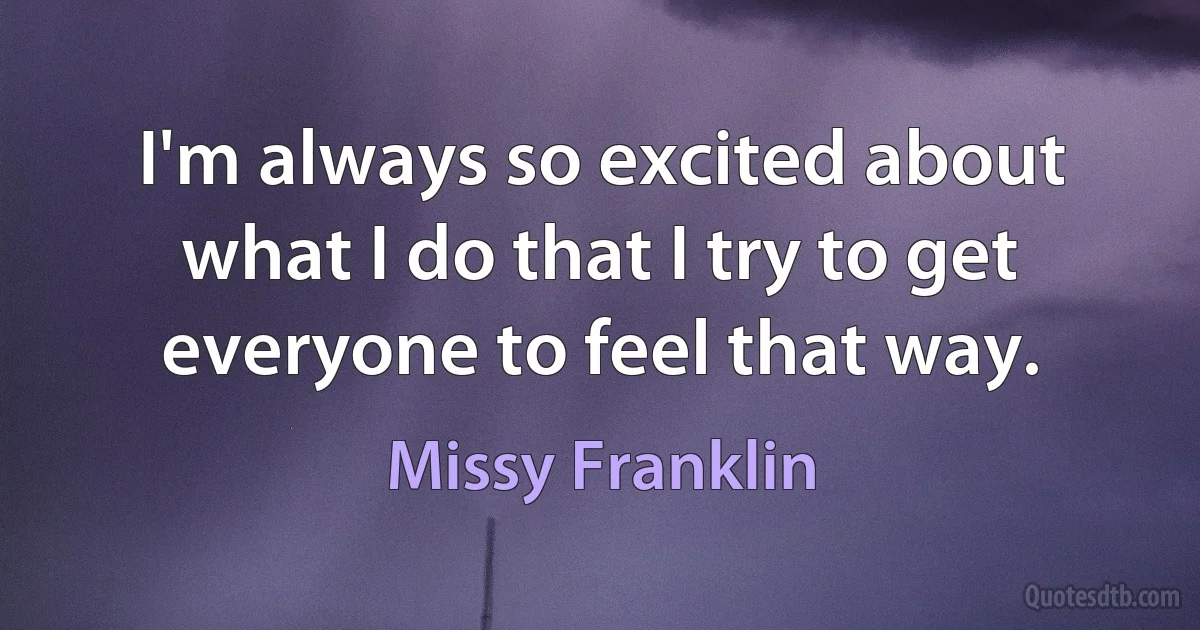 I'm always so excited about what I do that I try to get everyone to feel that way. (Missy Franklin)