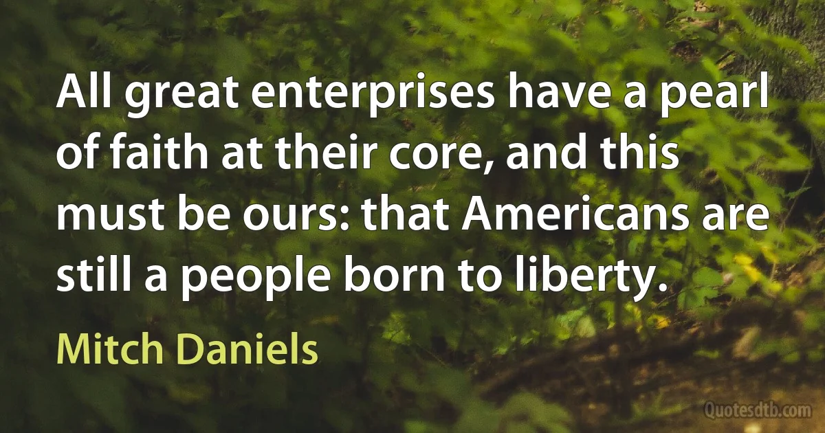 All great enterprises have a pearl of faith at their core, and this must be ours: that Americans are still a people born to liberty. (Mitch Daniels)