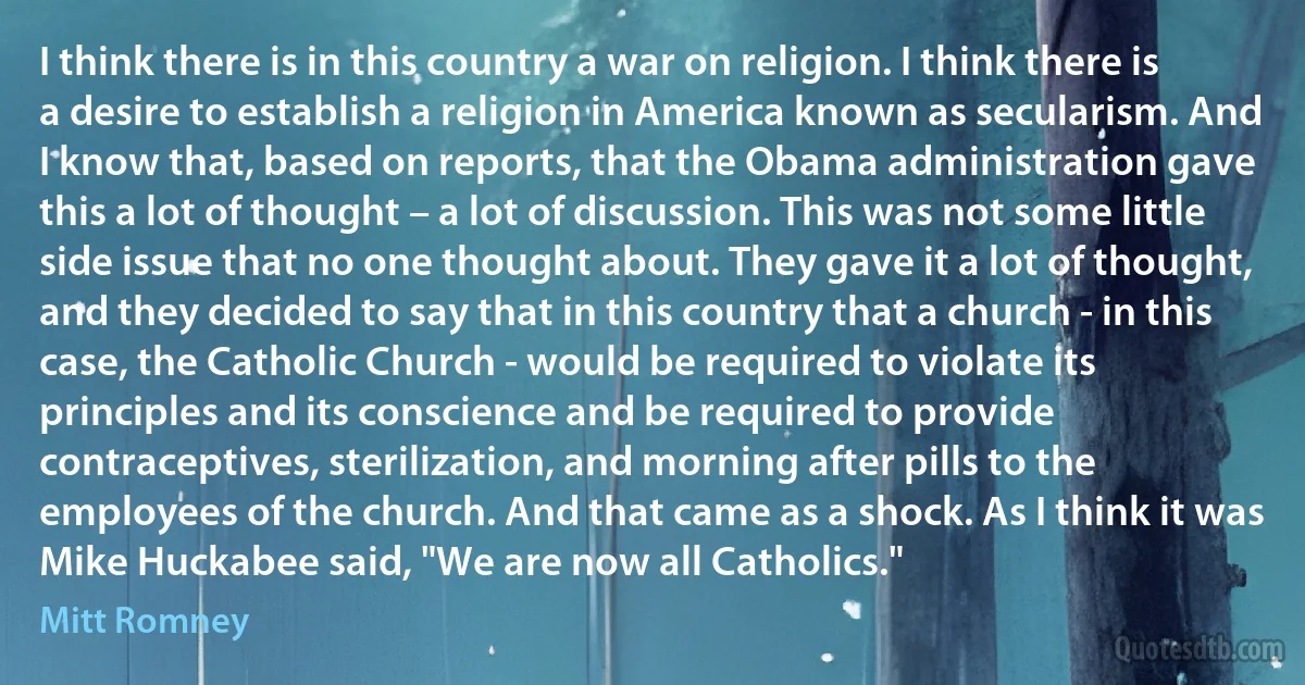 I think there is in this country a war on religion. I think there is a desire to establish a religion in America known as secularism. And I know that, based on reports, that the Obama administration gave this a lot of thought – a lot of discussion. This was not some little side issue that no one thought about. They gave it a lot of thought, and they decided to say that in this country that a church - in this case, the Catholic Church - would be required to violate its principles and its conscience and be required to provide contraceptives, sterilization, and morning after pills to the employees of the church. And that came as a shock. As I think it was Mike Huckabee said, "We are now all Catholics." (Mitt Romney)