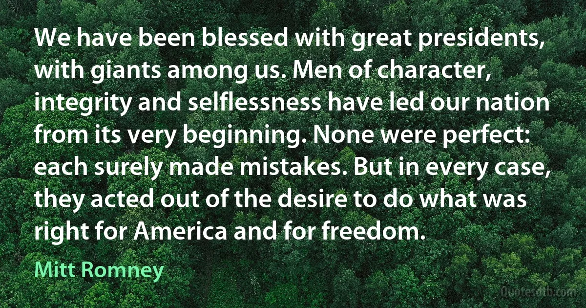 We have been blessed with great presidents, with giants among us. Men of character, integrity and selflessness have led our nation from its very beginning. None were perfect: each surely made mistakes. But in every case, they acted out of the desire to do what was right for America and for freedom. (Mitt Romney)